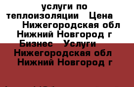 услуги по теплоизоляции › Цена ­ 100 - Нижегородская обл., Нижний Новгород г. Бизнес » Услуги   . Нижегородская обл.,Нижний Новгород г.